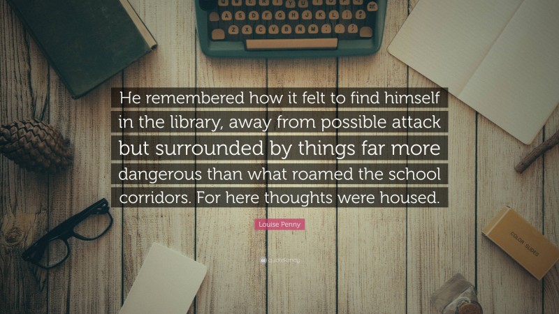 Louise Penny Quote: “He remembered how it felt to find himself in the library, away from possible attack but surrounded by things far more dangerous than what roamed the school corridors. For here thoughts were housed.”