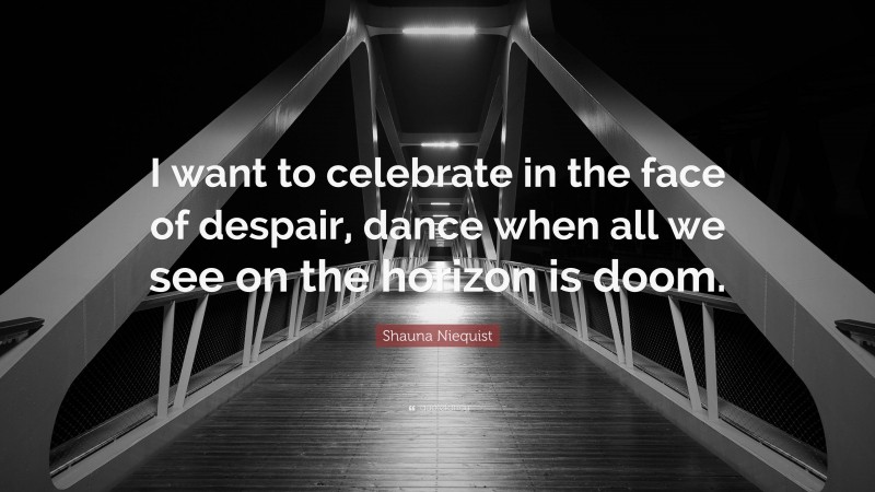 Shauna Niequist Quote: “I want to celebrate in the face of despair, dance when all we see on the horizon is doom.”