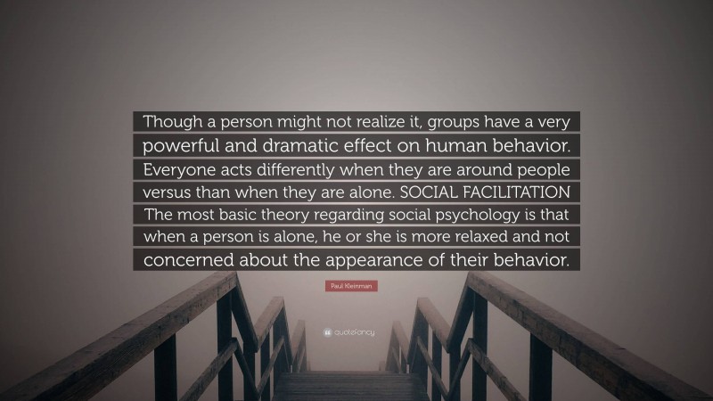 Paul Kleinman Quote: “Though a person might not realize it, groups have a very powerful and dramatic effect on human behavior. Everyone acts differently when they are around people versus than when they are alone. SOCIAL FACILITATION The most basic theory regarding social psychology is that when a person is alone, he or she is more relaxed and not concerned about the appearance of their behavior.”