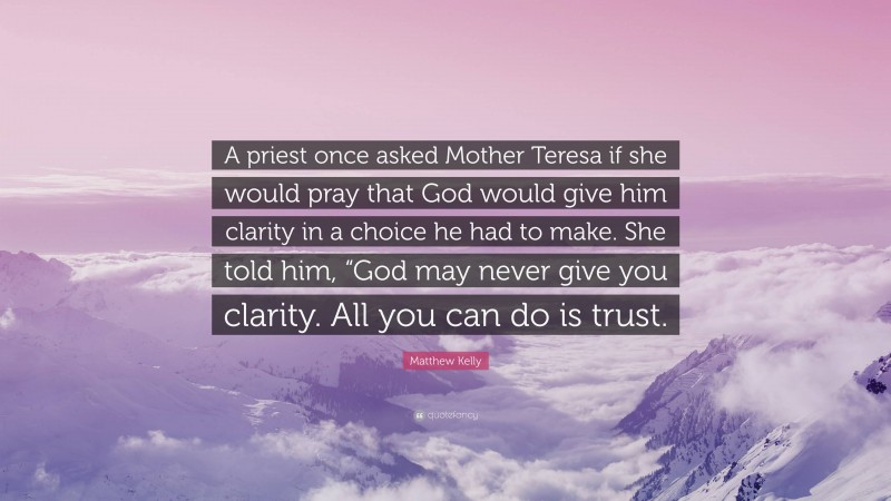 Matthew Kelly Quote: “A priest once asked Mother Teresa if she would pray that God would give him clarity in a choice he had to make. She told him, “God may never give you clarity. All you can do is trust.”
