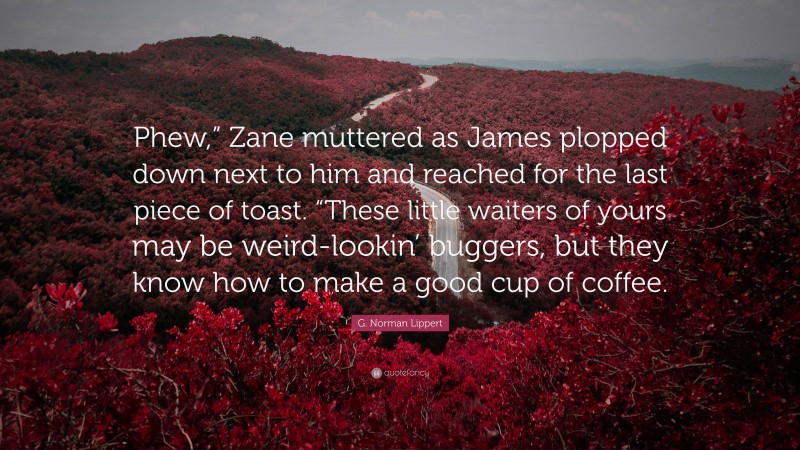 G. Norman Lippert Quote: “Phew,” Zane muttered as James plopped down next to him and reached for the last piece of toast. “These little waiters of yours may be weird-lookin’ buggers, but they know how to make a good cup of coffee.”