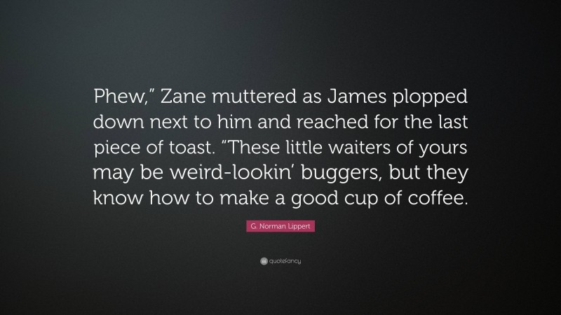 G. Norman Lippert Quote: “Phew,” Zane muttered as James plopped down next to him and reached for the last piece of toast. “These little waiters of yours may be weird-lookin’ buggers, but they know how to make a good cup of coffee.”