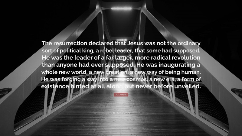 N. T. Wright Quote: “The resurrection declared that Jesus was not the ordinary sort of political king, a rebel leader, that some had supposed. He was the leader of a far larger, more radical revolution than anyone had ever supposed. He was inaugurating a whole new world, a new creation, a new way of being human. He was forging a way into a new cosmos, a new era, a form of existence hinted at all along but never before unveiled.”