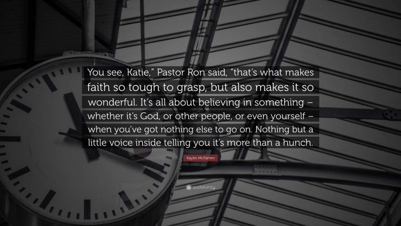 Kaylin McFarren Quote: “You see, Katie,” Pastor Ron said, “that’s what makes faith so tough to grasp, but also makes it so wonderful. It’s all about believing in something – whether it’s God, or other people, or even yourself – when you’ve got nothing else to go on. Nothing but a little voice inside telling you it’s more than a hunch.”