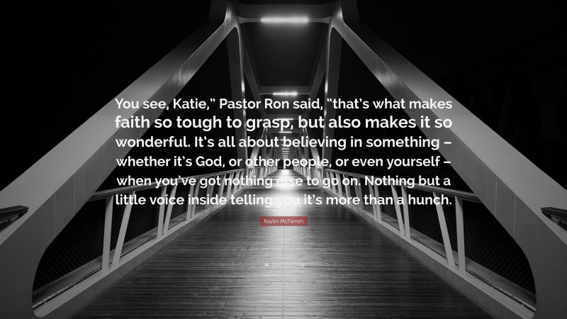 Kaylin McFarren Quote: “You see, Katie,” Pastor Ron said, “that’s what makes faith so tough to grasp, but also makes it so wonderful. It’s all about believing in something – whether it’s God, or other people, or even yourself – when you’ve got nothing else to go on. Nothing but a little voice inside telling you it’s more than a hunch.”