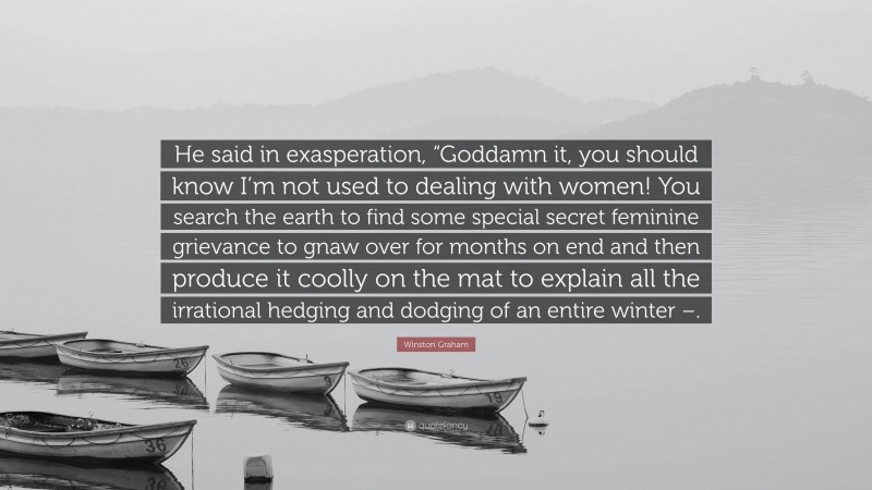 Winston Graham Quote: “He said in exasperation, “Goddamn it, you should know I’m not used to dealing with women! You search the earth to find some special secret feminine grievance to gnaw over for months on end and then produce it coolly on the mat to explain all the irrational hedging and dodging of an entire winter –.”