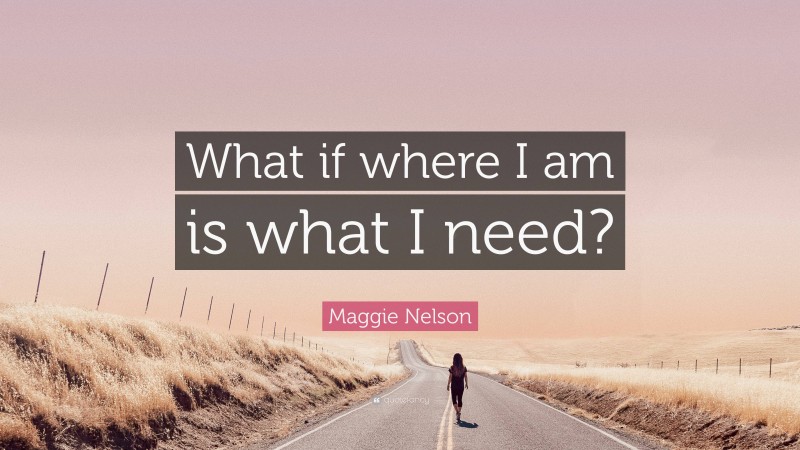Maggie Nelson Quote: “What if where I am is what I need?”