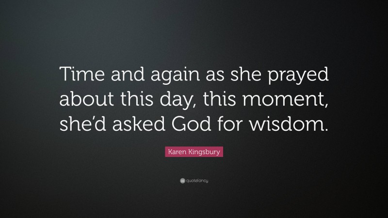 Karen Kingsbury Quote: “Time and again as she prayed about this day, this moment, she’d asked God for wisdom.”