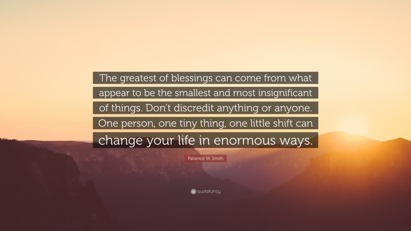 Patience W. Smith Quote: “The greatest of blessings can come from what appear to be the smallest and most insignificant of things. Don’t discredit anything or anyone. One person, one tiny thing, one little shift can change your life in enormous ways.”