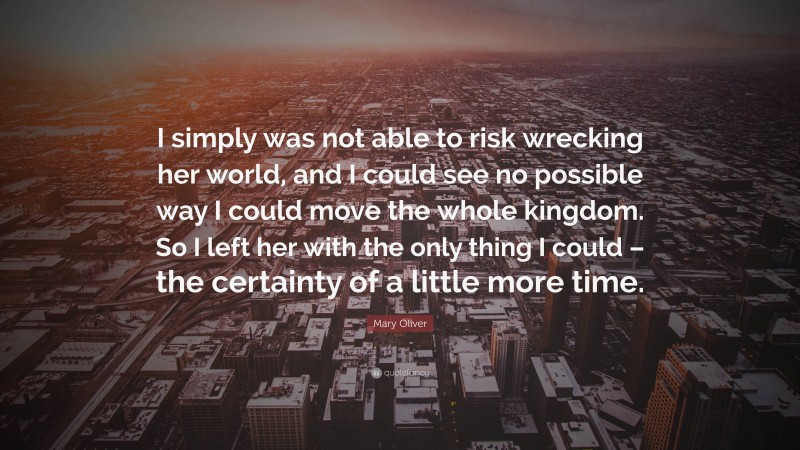 Mary Oliver Quote: “I simply was not able to risk wrecking her world, and I could see no possible way I could move the whole kingdom. So I left her with the only thing I could – the certainty of a little more time.”