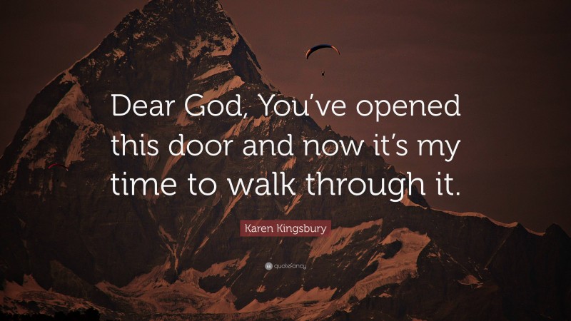 Karen Kingsbury Quote: “Dear God, You’ve opened this door and now it’s my time to walk through it.”