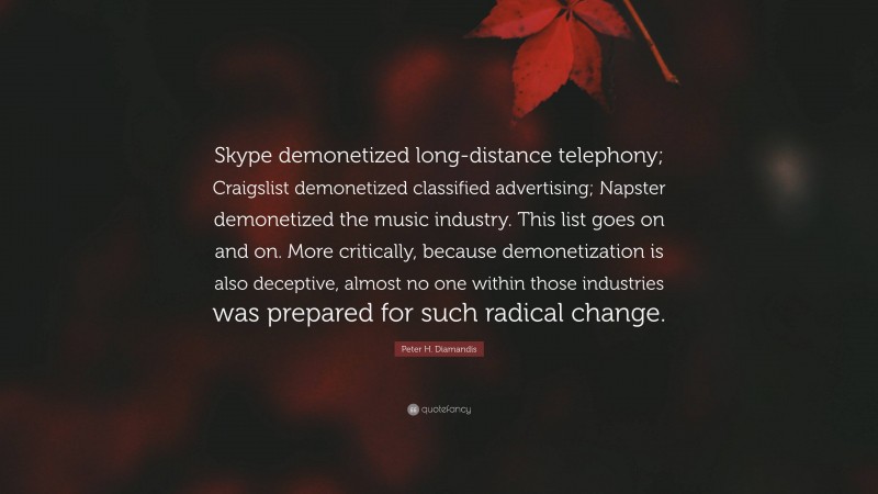 Peter H. Diamandis Quote: “Skype demonetized long-distance telephony; Craigslist demonetized classified advertising; Napster demonetized the music industry. This list goes on and on. More critically, because demonetization is also deceptive, almost no one within those industries was prepared for such radical change.”