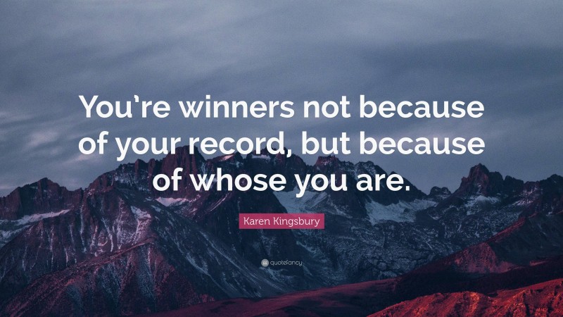 Karen Kingsbury Quote: “You’re winners not because of your record, but because of whose you are.”