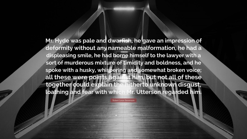 Robert Louis Stevenson Quote: “Mr. Hyde was pale and dwarfish, he gave an impression of deformity without any nameable malformation, he had a displeasing smile, he had borne himself to the lawyer with a sort of murderous mixture of timidity and boldness, and he spoke with a husky, whispering and somewhat broken voice; all these were points against him, but not all of these together could explain the hitherto unknown disgust, loathing and fear with which Mr. Utterson regarded him.”