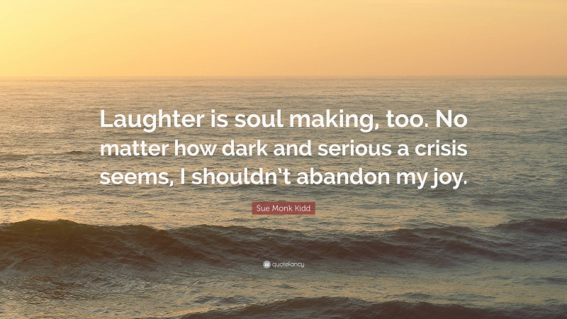 Sue Monk Kidd Quote: “Laughter is soul making, too. No matter how dark and serious a crisis seems, I shouldn’t abandon my joy.”