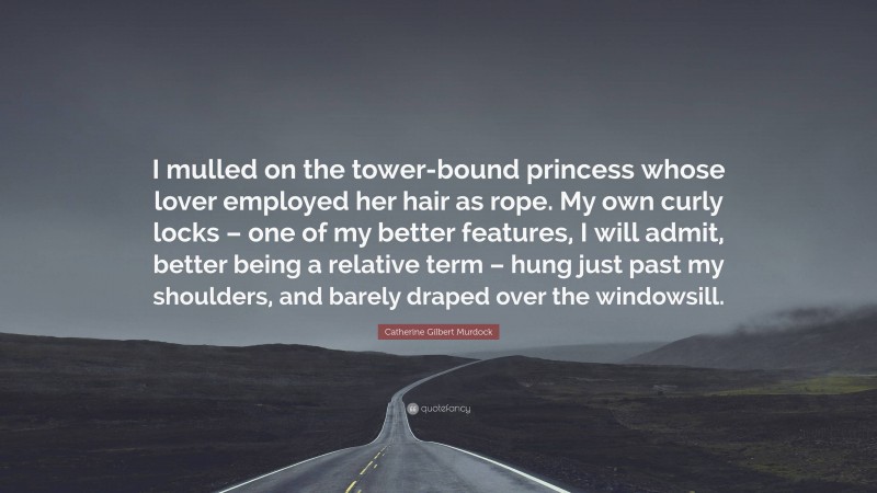 Catherine Gilbert Murdock Quote: “I mulled on the tower-bound princess whose lover employed her hair as rope. My own curly locks – one of my better features, I will admit, better being a relative term – hung just past my shoulders, and barely draped over the windowsill.”