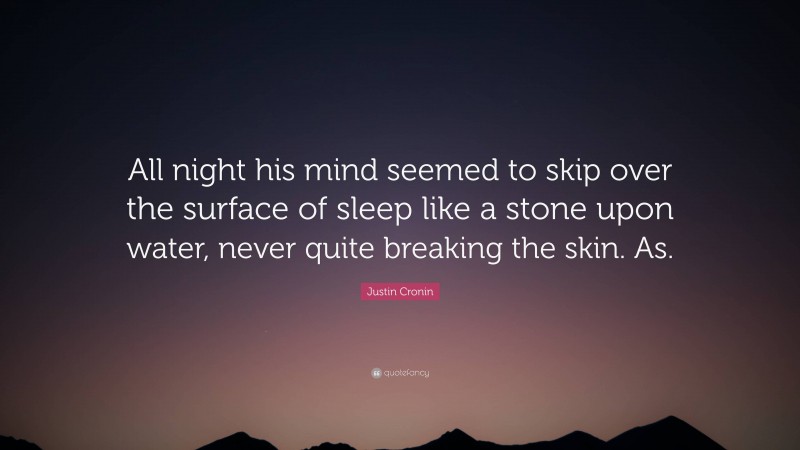 Justin Cronin Quote: “All night his mind seemed to skip over the surface of sleep like a stone upon water, never quite breaking the skin. As.”