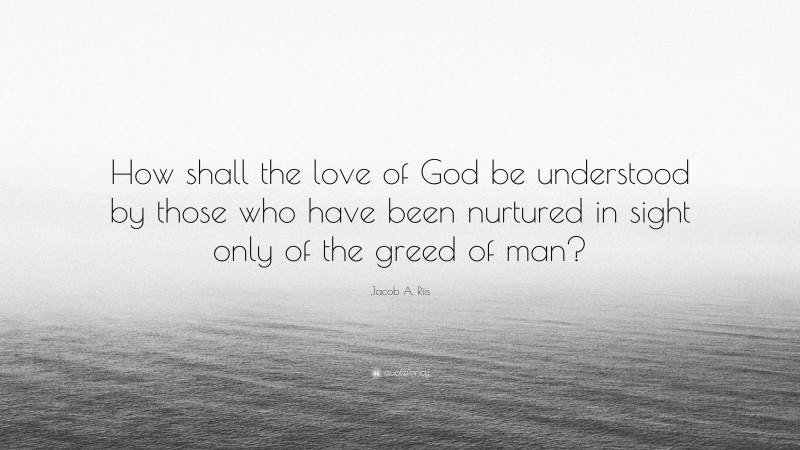 Jacob A. Riis Quote: “How shall the love of God be understood by those who have been nurtured in sight only of the greed of man?”