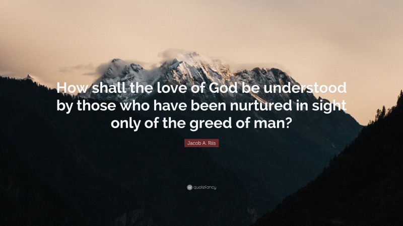 Jacob A. Riis Quote: “How shall the love of God be understood by those who have been nurtured in sight only of the greed of man?”