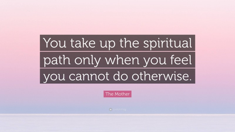 The Mother Quote: “You take up the spiritual path only when you feel you cannot do otherwise.”