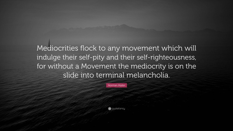 Norman Mailer Quote: “Mediocrities flock to any movement which will indulge their self-pity and their self-righteousness, for without a Movement the mediocrity is on the slide into terminal melancholia.”