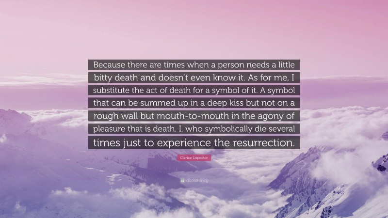 Clarice Lispector Quote: “Because there are times when a person needs a little bitty death and doesn’t even know it. As for me, I substitute the act of death for a symbol of it. A symbol that can be summed up in a deep kiss but not on a rough wall but mouth-to-mouth in the agony of pleasure that is death. I, who symbolically die several times just to experience the resurrection.”