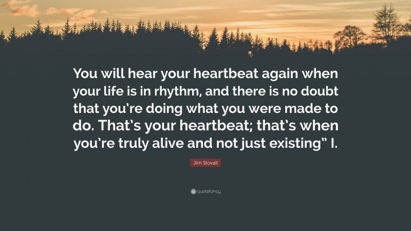 Jim Stovall Quote: “You will hear your heartbeat again when your life is in rhythm, and there is no doubt that you’re doing what you were made to do. That’s your heartbeat; that’s when you’re truly alive and not just existing” I.”