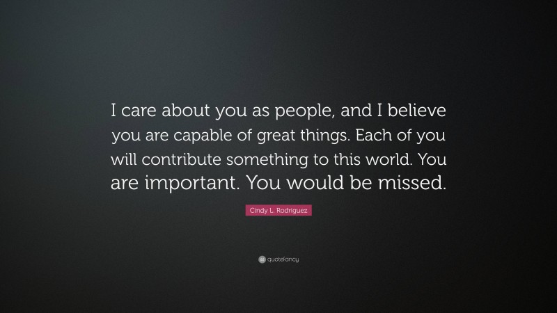 Cindy L. Rodriguez Quote: “I care about you as people, and I believe you are capable of great things. Each of you will contribute something to this world. You are important. You would be missed.”