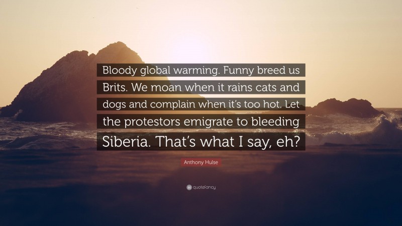 Anthony Hulse Quote: “Bloody global warming. Funny breed us Brits. We moan when it rains cats and dogs and complain when it’s too hot. Let the protestors emigrate to bleeding Siberia. That’s what I say, eh?”