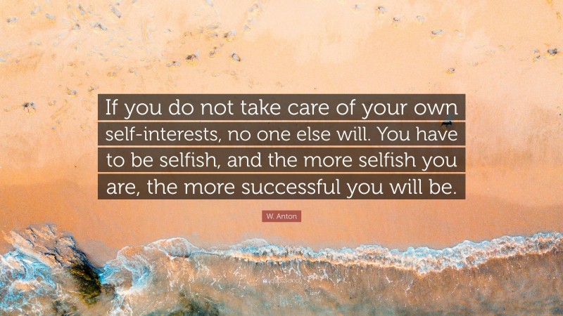 W. Anton Quote: “If you do not take care of your own self-interests, no one else will. You have to be selfish, and the more selfish you are, the more successful you will be.”