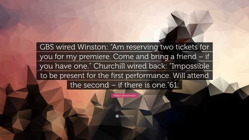 William Manchester Quote: “GBS wired Winston: “Am reserving two tickets for you for my premiere. Come and bring a friend – if you have one.” Churchill wired back: “Impossible to be present for the first performance. Will attend the second – if there is one.”61.”