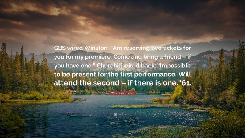 William Manchester Quote: “GBS wired Winston: “Am reserving two tickets for you for my premiere. Come and bring a friend – if you have one.” Churchill wired back: “Impossible to be present for the first performance. Will attend the second – if there is one.”61.”