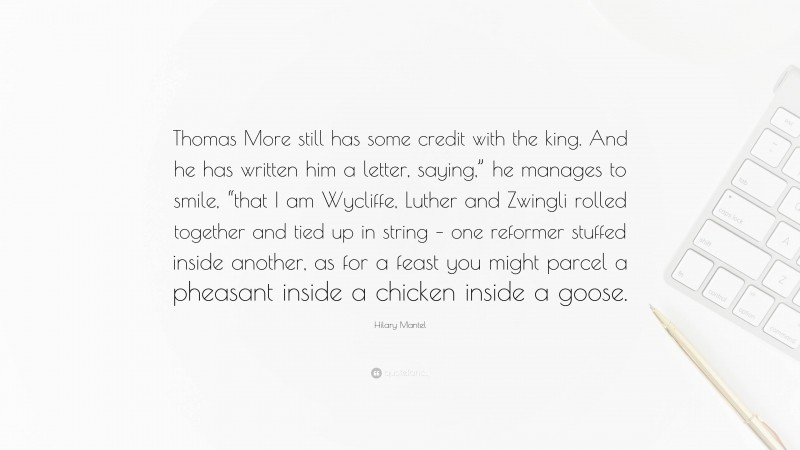 Hilary Mantel Quote: “Thomas More still has some credit with the king. And he has written him a letter, saying,” he manages to smile, “that I am Wycliffe, Luther and Zwingli rolled together and tied up in string – one reformer stuffed inside another, as for a feast you might parcel a pheasant inside a chicken inside a goose.”