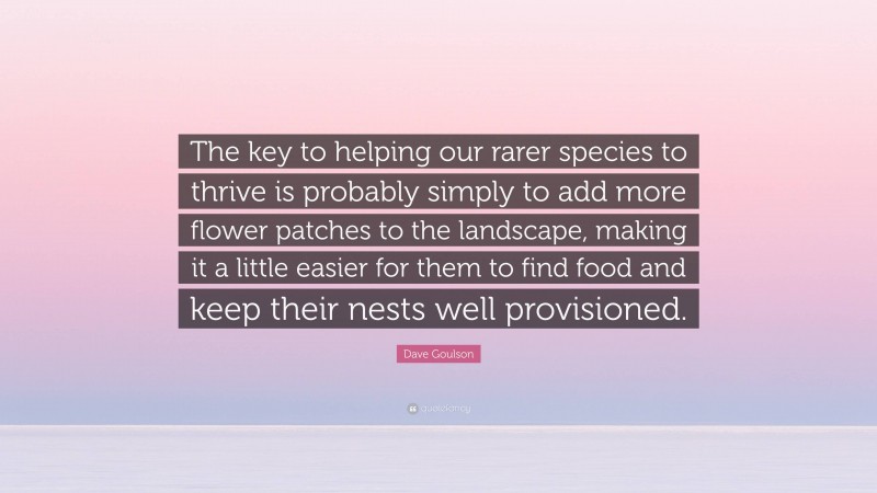 Dave Goulson Quote: “The key to helping our rarer species to thrive is probably simply to add more flower patches to the landscape, making it a little easier for them to find food and keep their nests well provisioned.”