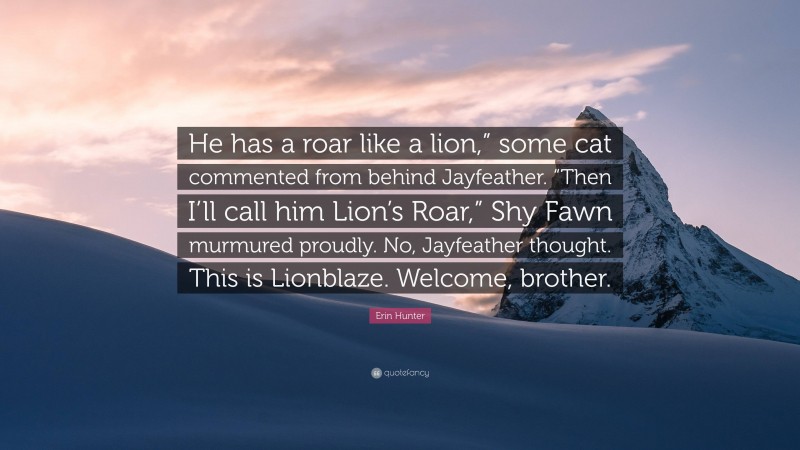 Erin Hunter Quote: “He has a roar like a lion,” some cat commented from behind Jayfeather. “Then I’ll call him Lion’s Roar,” Shy Fawn murmured proudly. No, Jayfeather thought. This is Lionblaze. Welcome, brother.”