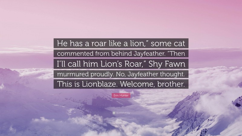 Erin Hunter Quote: “He has a roar like a lion,” some cat commented from behind Jayfeather. “Then I’ll call him Lion’s Roar,” Shy Fawn murmured proudly. No, Jayfeather thought. This is Lionblaze. Welcome, brother.”