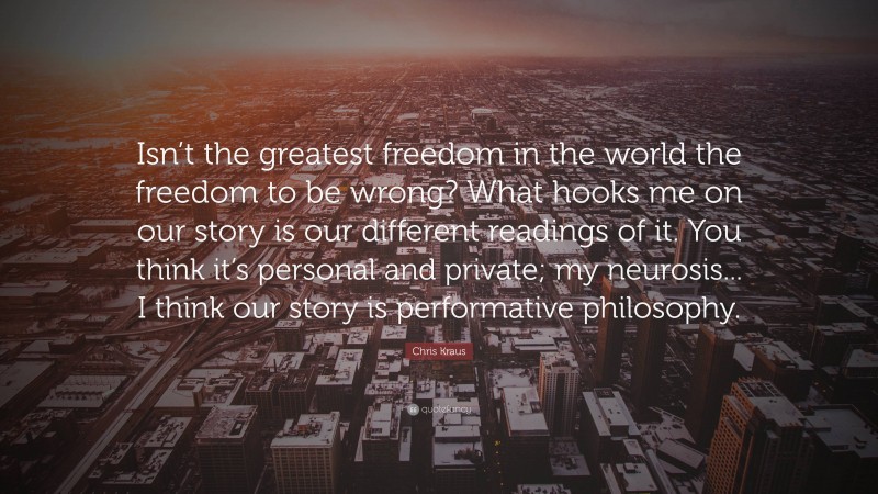 Chris Kraus Quote: “Isn’t the greatest freedom in the world the freedom to be wrong? What hooks me on our story is our different readings of it. You think it’s personal and private; my neurosis... I think our story is performative philosophy.”