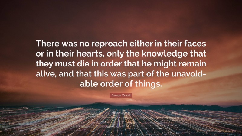 George Orwell Quote: “There was no reproach either in their faces or in their hearts, only the knowledge that they must die in order that he might remain alive, and that this was part of the unavoid- able order of things.”