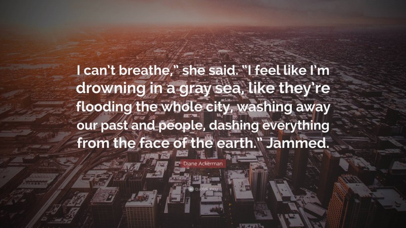 Diane Ackerman Quote: “I can’t breathe,” she said. “I feel like I’m drowning in a gray sea, like they’re flooding the whole city, washing away our past and people, dashing everything from the face of the earth.” Jammed.”