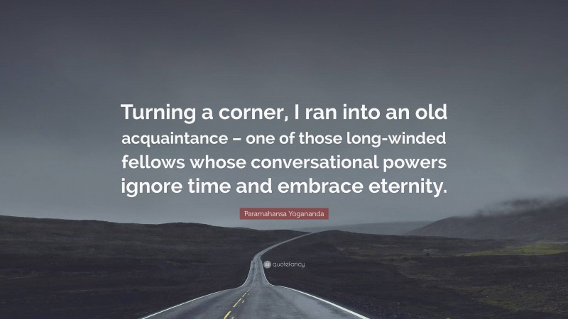 Paramahansa Yogananda Quote: “Turning a corner, I ran into an old acquaintance – one of those long-winded fellows whose conversational powers ignore time and embrace eternity.”