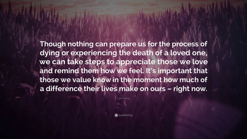Tyler Henry Quote: “Though nothing can prepare us for the process of dying or experiencing the death of a loved one, we can take steps to appreciate those we love and remind them how we feel. It’s important that those we value know in the moment how much of a difference their lives make on ours – right now.”