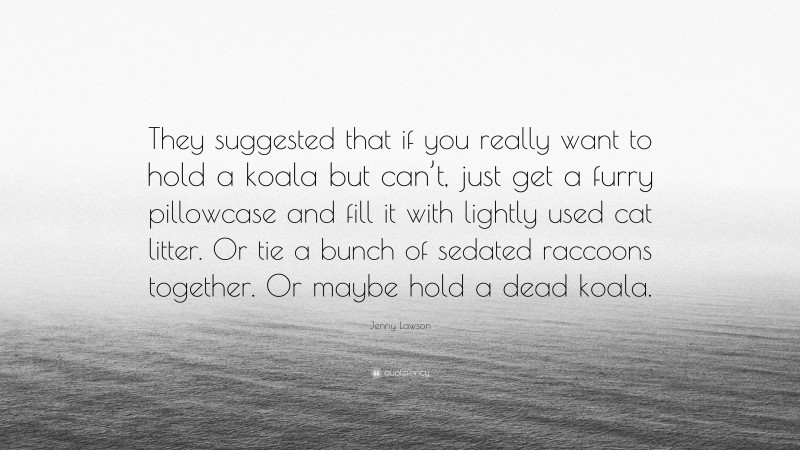Jenny Lawson Quote: “They suggested that if you really want to hold a koala but can’t, just get a furry pillowcase and fill it with lightly used cat litter. Or tie a bunch of sedated raccoons together. Or maybe hold a dead koala.”