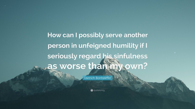 Dietrich Bonhoeffer Quote: “How can I possibly serve another person in unfeigned humility if I seriously regard his sinfulness as worse than my own?”