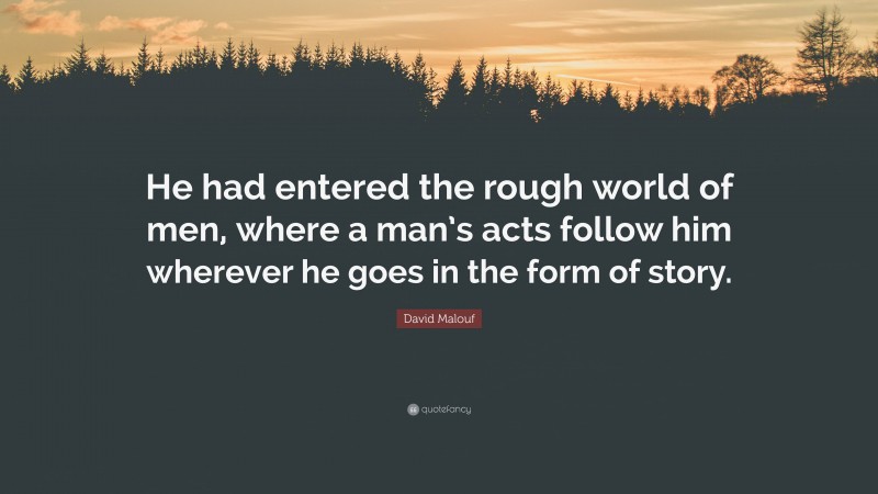 David Malouf Quote: “He had entered the rough world of men, where a man’s acts follow him wherever he goes in the form of story.”