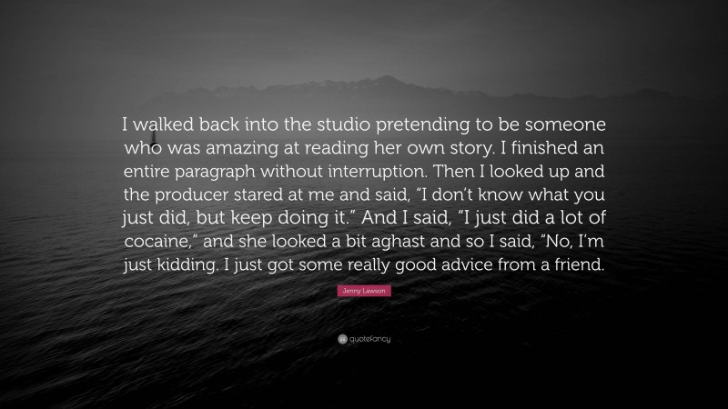 Jenny Lawson Quote: “I walked back into the studio pretending to be someone who was amazing at reading her own story. I finished an entire paragraph without interruption. Then I looked up and the producer stared at me and said, “I don’t know what you just did, but keep doing it.” And I said, “I just did a lot of cocaine,” and she looked a bit aghast and so I said, “No, I’m just kidding. I just got some really good advice from a friend.”