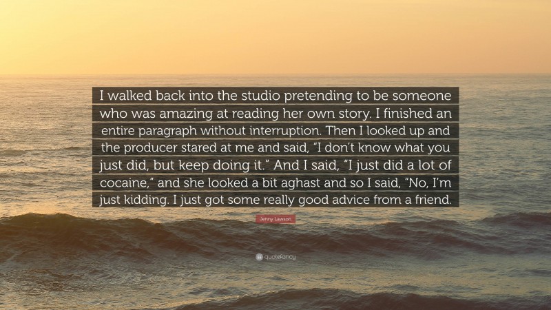 Jenny Lawson Quote: “I walked back into the studio pretending to be someone who was amazing at reading her own story. I finished an entire paragraph without interruption. Then I looked up and the producer stared at me and said, “I don’t know what you just did, but keep doing it.” And I said, “I just did a lot of cocaine,” and she looked a bit aghast and so I said, “No, I’m just kidding. I just got some really good advice from a friend.”