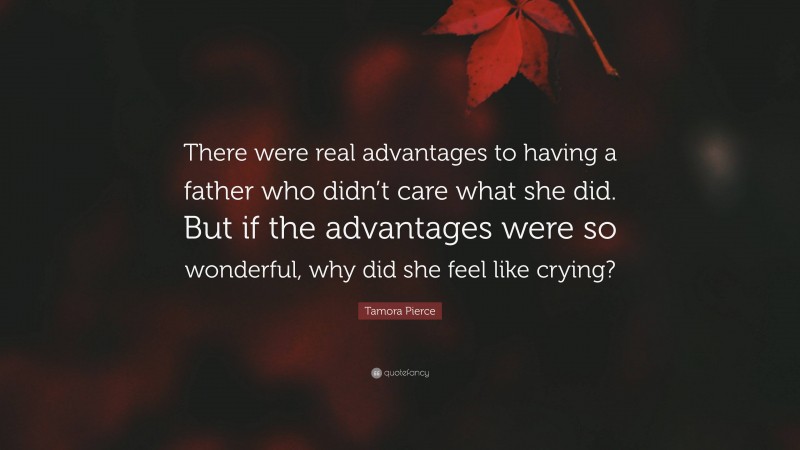 Tamora Pierce Quote: “There were real advantages to having a father who didn’t care what she did. But if the advantages were so wonderful, why did she feel like crying?”