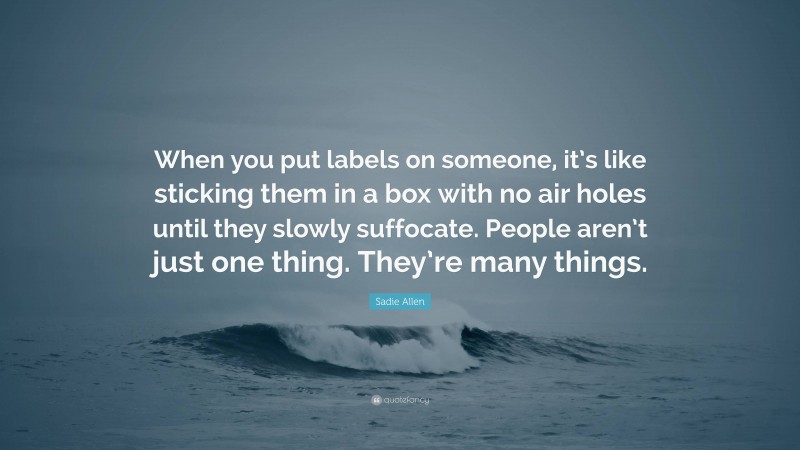 Sadie Allen Quote: “When you put labels on someone, it’s like sticking them in a box with no air holes until they slowly suffocate. People aren’t just one thing. They’re many things.”