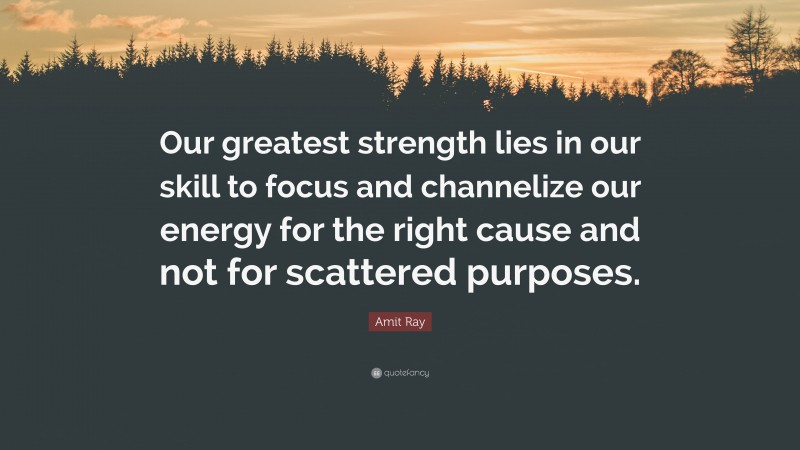 Amit Ray Quote: “Our greatest strength lies in our skill to focus and channelize our energy for the right cause and not for scattered purposes.”