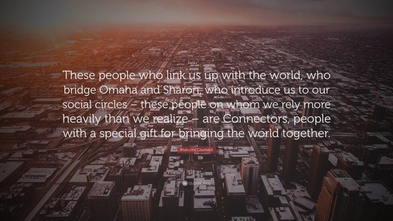 Malcolm Gladwell Quote: “These people who link us up with the world, who bridge Omaha and Sharon, who introduce us to our social circles – these people on whom we rely more heavily than we realize – are Connectors, people with a special gift for bringing the world together.”
